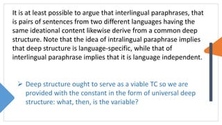 It is at least possible to argue that interlingual paraphrases, that
is pairs of sentences from two different languages having the
same ideational content likewise derive from a common deep
structure. Note that the idea of intralingual paraphrase implies
that deep structure is language-specific, while that of
interlingual paraphrase implies that it is language independent.
 Deep structure ought to serve as a viable TC so we are
provided with the constant in the form of universal deep
structure: what, then, is the variable?
 