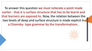 To answer this question we must reiterate a point made
earlier - that it is surface structure that has to be learnt and
that learners are exposed to. Now, the relation between the
two levels of deep and surface structure is made explicit in
a Chomsky- type grammar by the transformations .
 