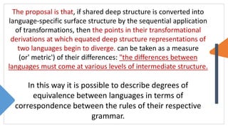 The proposal is that, if shared deep structure is converted into
language-specific surface structure by the sequential application
of transformations, then the points in their transformational
derivations at which equated deep structure representations of
two languages begin to diverge. can be taken as a measure
(or' metric') of their differences: "the differences between
languages must come at various levels of intermediate structure.
In this way it is possible to describe degrees of
equivalence between languages in terms of
correspondence between the rules of their respective
grammar.
 