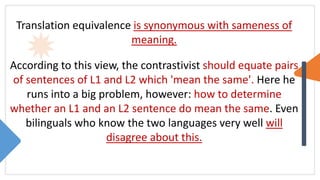 Translation equivalence is synonymous with sameness of
meaning.
According to this view, the contrastivist should equate pairs
of sentences of L1 and L2 which 'mean the same'. Here he
runs into a big problem, however: how to determine
whether an L1 and an L2 sentence do mean the same. Even
bilinguals who know the two languages very well will
disagree about this.
 