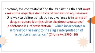 Therefore, the contrastivist and the translation theorist must
seek some objective definition of translation equivalence.
One way to define translation equivalence is in terms of
deep structure identity, since the deep structure of
a sentence is a representation " which incorporates all
information relevant to the single interpretation of
a particular sentence." (Chomsky, 1965: 16)
 