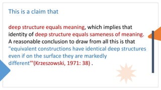 This is a claim that
deep structure equals meaning, which implies that
identity of deep structure equals sameness of meaning.
A reasonable conclusion to draw from all this is that
"equivalent constructions have identical deep structures
even if on the surface they are markedly
different'"(Krzeszowski, 1971: 38) .
 