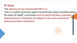  Note
The absence of any instrumental NP in c):
This is a surface structure option inserted into a) by a transformation.
The basis of Lakoff' s conviction that a) and b) do have a common
deep structure is that they are subject to the same selectional
and co-occurance restrictions .
 