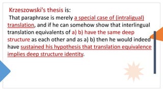 Krzeszowski's thesis is:
That paraphrase is merely a special case of (intraligual)
translation, and if he can somehow show that interlingual
translation equivalents of a) b) have the same deep
structure as each other and as a) b) then he would indeed
have sustained his hypothesis that translation equivalence
implies deep structure identity.
 