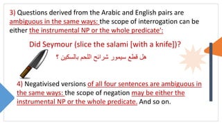 3) Questions derived from the Arabic and English pairs are
ambiguous in the same ways: the scope of interrogation can be
either the instrumental NP or the whole predicate':
Did Seymour (slice the salami [with a knife])?
‫؟‬ ‫بالسكين‬ ‫اللحم‬ ‫شرائح‬ ‫سيمور‬ ‫قطع‬ ‫هل‬
4) Negativised versions of all four sentences are ambiguous in
the same ways: the scope of negation may be either the
instrumental NP or the whole predicate. And so on.
 