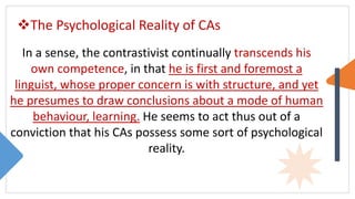 The Psychological Reality of CAs
In a sense, the contrastivist continually transcends his
own competence, in that he is first and foremost a
linguist, whose proper concern is with structure, and yet
he presumes to draw conclusions about a mode of human
behaviour, learning. He seems to act thus out of a
conviction that his CAs possess some sort of psychological
reality.
 