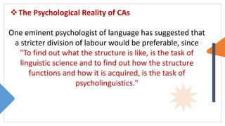 The Psychological Reality of CAs
One eminent psychologist of language has suggested that
a stricter division of labour would be preferable, since
"To find out what the structure is like, is the task of
linguistic science and to find out how the structure
functions and how it is acquired, is the task of
psycholinguistics."
 