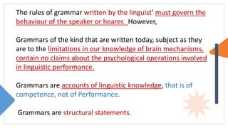 The rules of grammar written by the linguist' must govern the
behaviour of the speaker or hearer. However,
Grammars of the kind that are written today, subject as they
are to the limitations in our knowledge of brain mechanisms,
contain no claims about the psychological operations involved
in linguistic performance.
Grammars are accounts of linguistic knowledge, that is of
competence, not of Performance.
Grammars are structural statements.
 