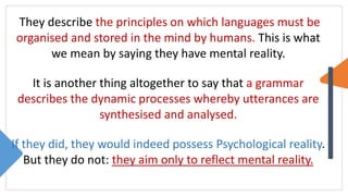 They describe the principles on which languages must be
organised and stored in the mind by humans. This is what
we mean by saying they have mental reality.
It is another thing altogether to say that a grammar
describes the dynamic processes whereby utterances are
synthesised and analysed.
If they did, they would indeed possess Psychological reality.
But they do not: they aim only to reflect mental reality.
 