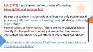 Ryle (1973) has distinguished two modes of knowing:
knowing that and knowing how.
He sets out to show that behaviour reflects not only psychological
processes ( efficient causes or knowing how) but also 'qualities of
mind', that is:
Formal causes or knowing that: "there are many activities which
directly display qualities of mind, yet are neither themselves
intellectual operations nor yet effects of intellectual operations".
This statement could vindicate CA of the charge of embracing the
'psycholinguistic fallacy'
 