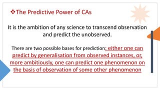 The Predictive Power of CAs
It is the ambition of any science to transcend observation
and predict the unobserved.
There are two possible bases for prediction: either one can
predict by generalisation from observed instances, or,
more ambitiously, one can predict one phenomenon on
the basis of observation of some other phenomenon
 