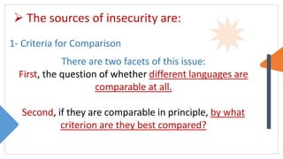  The sources of insecurity are:
1- Criteria for Comparison
There are two facets of this issue:
First, the question of whether different languages are
comparable at all.
Second, if they are comparable in principle, by what
criterion are they best compared?
 