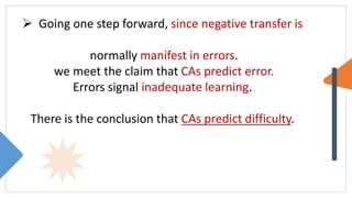  Going one step forward, since negative transfer is
normally manifest in errors.
we meet the claim that CAs predict error.
Errors signal inadequate learning.
There is the conclusion that CAs predict difficulty.
 