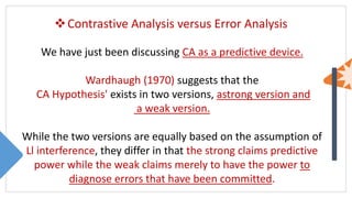 Contrastive Analysis versus Error Analysis
We have just been discussing CA as a predictive device.
Wardhaugh (1970) suggests that the
CA Hypothesis' exists in two versions, astrong version and
a weak version.
While the two versions are equally based on the assumption of
Ll interference, they differ in that the strong claims predictive
power while the weak claims merely to have the power to
diagnose errors that have been committed.
 