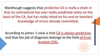 Wardhaugh suggests that predictive CA is really a sham in
that no contrastivist has ever really predicted solely on the
basis of the CA, but has really relied on his and on teachers'
knowledge of errors already committed.
According to james ‘s view is that CA is always predictive,
and that the job of diagnosis belongs to the field of Error
Analysis (EA).
 