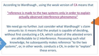 According to Wardhaugh , using the weak version of CA means that
"reference is made to the two systems only in order to explain
actually observed interference phenomena"
We need go no further. Just consider what Wardhaugh' s claim
amounts to: it means that the analyst is capable of deciding,
without first conducting a CA, which subset of the attested errors
are attributable to Ll interference. Possessing such vital
knowledge, he subsequently makes reference "to the two
systems", or, in other words. conducts a CA, in order to "explain"
these errors.
 