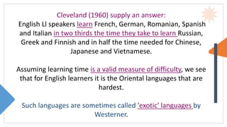 Cleveland (1960) supply an answer:
English Ll speakers learn French, German, Romanian, Spanish
and Italian in two thirds the time they take to learn Russian,
Greek and Finnish and in half the time needed for Chinese,
Japanese and Vietnamese.
Assuming learning time is a valid measure of difficulty, we see
that for English learners it is the Oriental languages that are
hardest.
Such languages are sometimes called 'exotic' languages by
Westerner.
 