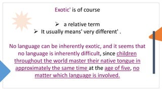 Exotic' is of course
 a relative term
 It usually means' very different' .
No language can be inherently exotic, and it seems that
no language is inherently difficult, since children
throughout the world master their native tongue in
approximately the same time at the age of five, no
matter which language is involved.
 