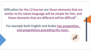 Difficulties for the L2 learner are those elements that are
similar to his native language will be simple for him, and
those elements that are different will be difficult" .
For example both English and Arabic has preposition ,
and prepositions preceding the noun .
 