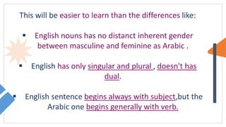 This will be easier to learn than the differences like:
 English nouns has no distanct inherent gender
between masculine and feminine as Arabic .
 English has only singular and plural , doesn't has
dual.
 English sentence begins always with subject,but the
Arabic one begins generally with verb.
 