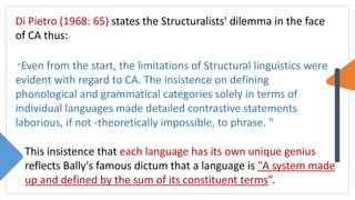 Di Pietro (1968: 65) states the Structuralists' dilemma in the face
of CA thus:
"Even from the start, the limitations of Structural linguistics were
evident with regard to CA. The insistence on defining
phonological and grammatical categories solely in terms of
individual languages made detailed contrastive statements
laborious, if not -theoretically impossible, to phrase. "
This insistence that each language has its own unique genius
reflects Bally's famous dictum that a language is "A system made
up and defined by the sum of its constituent terms”.
 
