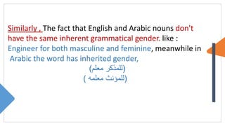 Similarly , The fact that English and Arabic nouns don't
have the same inherent grammatical gender. like :
Engineer for both masculine and feminine, meanwhile in
Arabic the word has inherited gender,
(
‫معلم‬ ‫للمذكر‬
)
(
‫معلمه‬ ‫للمؤنث‬
)
 