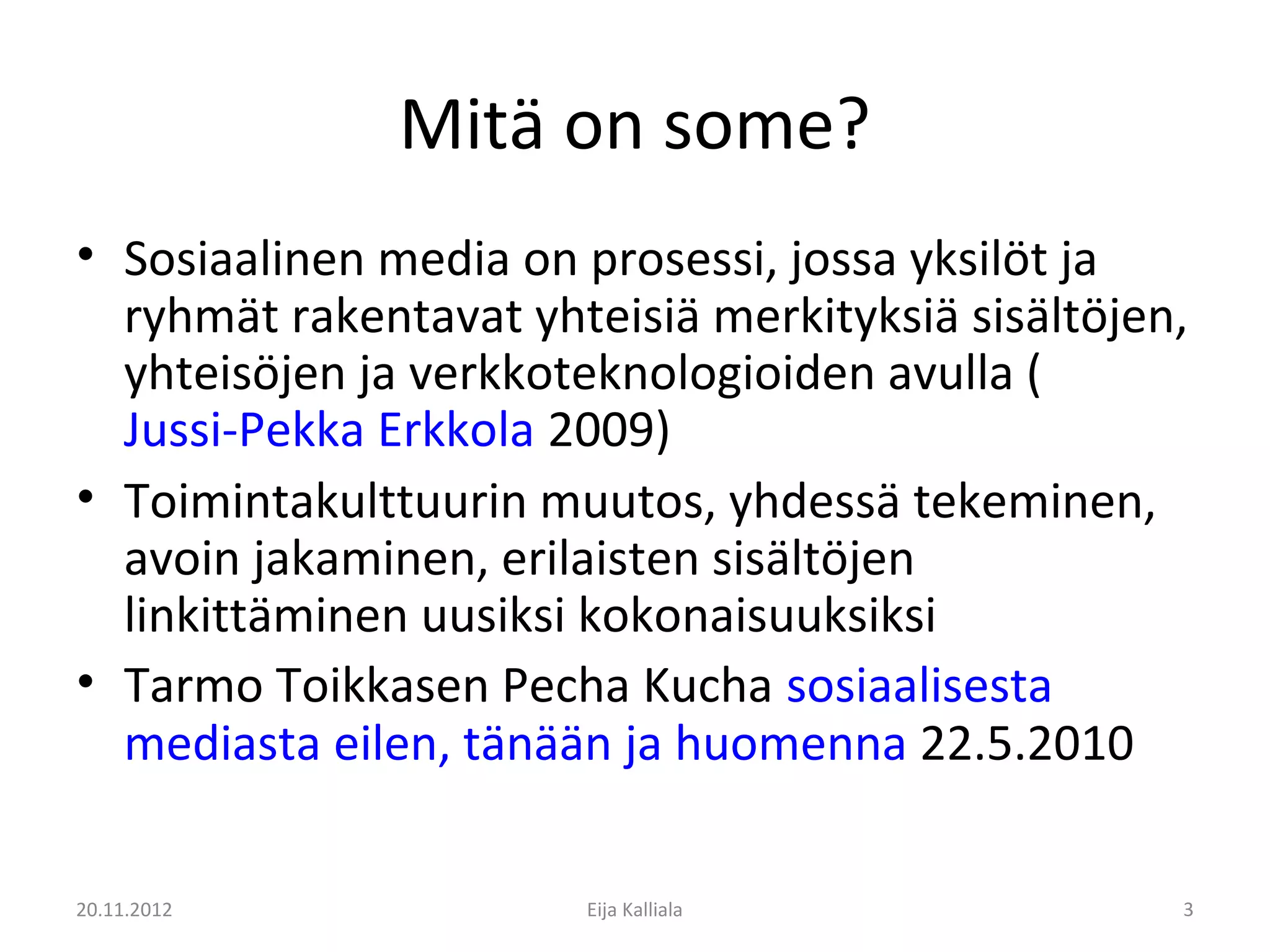 Mitä on some?
• Sosiaalinen media on prosessi, jossa yksilöt ja
  ryhmät rakentavat yhteisiä merkityksiä sisältöjen,
  yhteisöjen ja verkkoteknologioiden avulla (
  Jussi-Pekka Erkkola 2009)
• Toimintakulttuurin muutos, yhdessä tekeminen,
  avoin jakaminen, erilaisten sisältöjen
  linkittäminen uusiksi kokonaisuuksiksi
• Tarmo Toikkasen Pecha Kucha sosiaalisesta
  mediasta eilen, tänään ja huomenna 22.5.2010

20.11.2012             Eija Kalliala               3
 