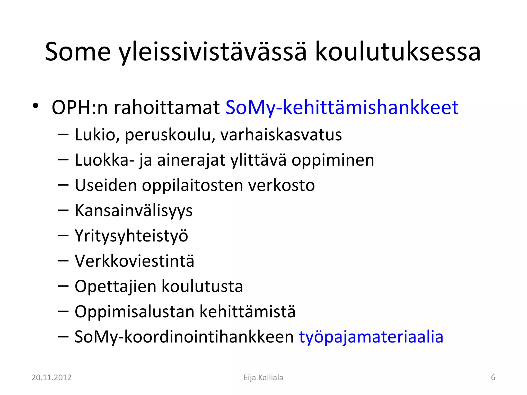 Some yleissivistävässä koulutuksessa
• OPH:n rahoittamat SoMy-kehittämishankkeet
      –      Lukio, peruskoulu, varhaiskasvatus
      –      Luokka- ja ainerajat ylittävä oppiminen
      –      Useiden oppilaitosten verkosto
      –      Kansainvälisyys
      –      Yritysyhteistyö
      –      Verkkoviestintä
      –      Opettajien koulutusta
      –      Oppimisalustan kehittämistä
      –      SoMy-koordinointihankkeen työpajamateriaalia
20.11.2012                       Eija Kalliala              6
 