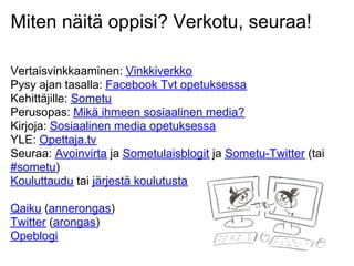Miten näitä oppisi? Verkotu, seuraa!
Vertaisvinkkaaminen: Vinkkiverkko
Pysy ajan tasalla: Facebook Tvt opetuksessa
Kehittäjille: Sometu
Perusopas: Mikä ihmeen sosiaalinen media?
Kirjoja: Sosiaalinen media opetuksessa
YLE: Opettaja.tv
Seuraa: Avoinvirta ja Sometulaisblogit ja Sometu-Twitter (tai
#sometu)
Kouluttaudu tai järjestä koulutusta
Qaiku (annerongas)
Twitter (arongas)
Opeblogi
 
