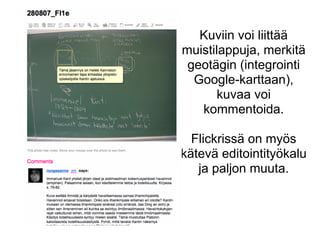 Kuviin voi liittää
muistilappuja, merkitä
geotägin (integrointi
Google-karttaan),
kuvaa voi
kommentoida.
Flickrissä on myös
kätevä editointityökalu
ja paljon muuta.
 