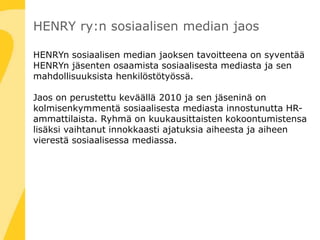 HENRY ry:n sosiaalisen median jaos
HENRYn sosiaalisen median jaoksen tavoitteena on syventää
HENRYn jäsenten osaamista sosiaalisesta mediasta ja sen
mahdollisuuksista henkilöstötyössä.
Jaos on perustettu keväällä 2010 ja sen jäseninä on
kolmisenkymmentä sosiaalisesta mediasta innostunutta HR-
ammattilaista. Ryhmä on kuukausittaisten kokoontumistensa
lisäksi vaihtanut innokkaasti ajatuksia aiheesta ja aiheen
vierestä sosiaalisessa mediassa.
 