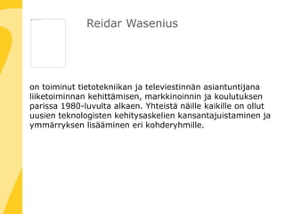 Reidar Wasenius
on toiminut tietotekniikan ja televiestinnän asiantuntijana
liiketoiminnan kehittämisen, markkinoinnin ja koulutuksen
parissa 1980-luvulta alkaen. Yhteistä näille kaikille on ollut
uusien teknologisten kehitysaskelien kansantajuistaminen ja
ymmärryksen lisääminen eri kohderyhmille.
 