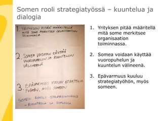 Somen rooli strategiatyössä – kuuntelua ja
dialogia
1. Yrityksen pitää määritellä
mitä some merkitsee
organisaation
toiminnassa.
2. Somea voidaan käyttää
vuoropuhelun ja
kuuntelun välineenä.
3. Epävarmuus kuuluu
strategiatyöhön, myös
someen.
 
