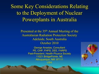 Some Key Considerations RelatingSome Key Considerations Relating
to the Deployment of Nuclearto the Deployment of Nuclear
Powerplants in AustraliaPowerplants in Australia
Presented at the 35Presented at the 35thth Annual Meeting of theAnnual Meeting of the
Australasian Radiation Protection SocietyAustralasian Radiation Protection Society
Adelaide, South AustraliaAdelaide, South Australia
October 2010October 2010
George Anastas, ConsultantGeorge Anastas, Consultant
PE, CHP, FHPS, DEE, FARPSPE, CHP, FHPS, DEE, FARPS
PastPast--President, Health Physics SocietyPresident, Health Physics Society
11021 BridgePointe, NE11021 BridgePointe, NE
Albuquerque, NM 87111Albuquerque, NM 87111
USAUSA
 
