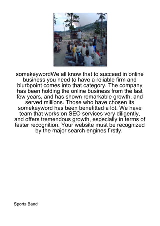 somekeywordWe all know that to succeed in online
     business you need to have a reliable firm and
 blurbpoint comes into that category. The company
 has been holding the online business from the last
 few years, and has shown remarkable growth, and
      served millions. Those who have chosen its
  somekeyword has been benefitted a lot. We have
   team that works on SEO services very diligently,
and offers tremendous growth, especially in terms of
faster recognition. Your website must be recognized
          by the major search engines firstly.




Sports Band
 