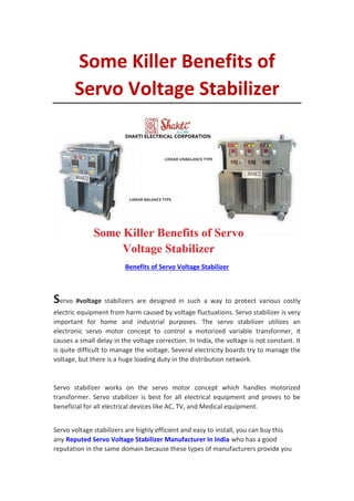 Some Killer Benefits of
Servo Voltage Stabilizer
Benefits of Servo Voltage Stabilizer
Servo #voltage stabilizers are designed in such a way to protect various costly
electric equipment from harm caused by voltage fluctuations. Servo stabilizer is very
important for home and industrial purposes. The servo stabilizer utilizes an
electronic servo motor concept to control a motorized variable transformer, it
causes a small delay in the voltage correction. In India, the voltage is not constant. It
is quite difficult to manage the voltage. Several electricity boards try to manage the
voltage, but there is a huge loading duty in the distribution network.
Servo stabilizer works on the servo motor concept which handles motorized
transformer. Servo stabilizer is best for all electrical equipment and proves to be
beneficial for all electrical devices like AC, TV, and Medical equipment.
Servo voltage stabilizers are highly efficient and easy to install, you can buy this
any Reputed Servo Voltage Stabilizer Manufacturer In India who has a good
reputation in the same domain because these types of manufacturers provide you
 