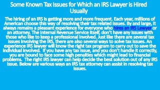 SomeKnownTaxIssuesforWhichanIRSLawyeris Hired
Usually
The hiring of an IRS is getting more and more frequent. Each year, millions of
American choose this way of resolving their tax related issues. By and large, it
always remains a pleasant experience for everyone who hires an IRS Lawyer or
an attorney. The Internal Revenue Service itself, don’t have any issues with
those who like to keep a professional involved. Just like there are several tax
issues involving the IRS, there are also several ways to solve tax issues. An
experience IRS lawyer will know the right tax program to carry out to save the
individual involved. If you have any tax issue, and you don’t handle it correctly,
you are bound to face some high penalties which might lead to financial
problems. The right IRS lawyer can help decide the best solution out of any IRS
issue. Below are various ways an IRS tax attorney can assist in resolving tax
issues.
 