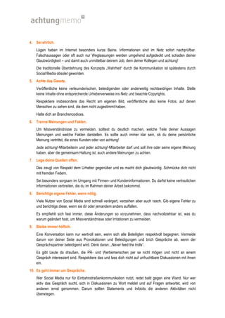 4. Sei ehrlich.
    Lügen haben im Internet besonders kurze Beine. Informationen sind im Netz sofort nachprüfbar.
    Falschaussagen oder oft auch nur Weglassungen werden umgehend aufgedeckt und schaden deiner
    Glaubwürdigkeit – und damit auch unmittelbar deinem Job, dem deiner Kollegen und achtung!
    Die traditionelle Überdehnung des Konzepts „Wahrheit“ durch die Kommunikation ist spätestens durch
    Social Media obsolet geworden.
5. Achte das Gesetz.
    Veröffentliche keine verleumderischen, beleidigenden oder anderweitig rechtswidrigen Inhalte. Stelle
    keine Inhalte ohne entsprechende Urheberverweise ins Netz und beachte Copyrights.
    Respektiere insbesondere das Recht am eigenen Bild, veröffentliche also keine Fotos, auf denen
    Menschen zu sehen sind, die dem nicht zugestimmt haben.
    Halte dich an Branchencodices.
6. Trenne Meinungen und Fakten.
    Um Missverständnisse zu vermeiden, solltest du deutlich machen, welche Teile deiner Aussagen
    Meinungen und welche Fakten darstellen. Es sollte auch immer klar sein, ob du deine persönliche
    Meinung vertrittst, die eines Kunden oder von achtung!
    Jede achtung!-Mitarbeiterin und jeder achtung!-Mitarbeiter darf und soll ihre oder seine eigene Meinung
    haben, aber die gemeinsam Haltung ist, auch andere Meinungen zu achten.
7. Lege deine Quellen offen.
    Das zeugt von Respekt dem Urheber gegenüber und es macht dich glaubwürdig. Schmücke dich nicht
    mit fremden Federn.
    Sei besonders sorgsam im Umgang mit Firmen- und Kundeninformationen. Du darfst keine vertraulichen
    Informationen verbreiten, die du im Rahmen deiner Arbeit bekommst.
8. Berichtige eigene Fehler, wenn nötig.
    Viele Nutzer von Social Media sind schnell verärgert, verzeihen aber auch rasch. Gib eigene Fehler zu
    und berichtige diese, wenn sie dir oder jemandem anders auffallen.
    Es empfiehlt sich fast immer, diese Änderungen so vorzunehmen, dass nachvollziehbar ist, was du
    warum geändert hast, um Missverständnisse oder Irritationen zu vermeiden.
9. Bleibe immer höflich.
    Eine Konversation kann nur wertvoll sein, wenn sich alle Beteiligten respektvoll begegnen. Vermeide
    darum von deiner Seite aus Provokationen und Beleidigungen und brich Gespräche ab, wenn der
    Gesprächspartner beleidigend wird. Denk daran: „Never feed the trolls“.
    Es gibt Leute da draußen, die PR- und Werbemenschen per se nicht mögen und nicht an einem
    Gespräch interessiert sind. Respektiere das und lass dich nicht auf unfruchtbare Diskussionen mit ihnen
    ein.
10. Es geht immer um Gespräche.
    Wer Social Media nur für Einbahnstraßenkommunikation nutzt, redet bald gegen eine Wand. Nur wer
    aktiv das Gespräch sucht, sich in Diskussionen zu Wort meldet und auf Fragen antwortet, wird von
    anderen ernst genommen. Darum sollten Statements und Infobits die anderen Aktivitäten nicht
    überwiegen.
 