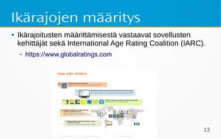 Some & lapset 13
Ikärajojen määritys
● Ikärajoitusten määrittämisestä vastaavat sovellusten
kehittäjät sekä International Age Rating Coalition (IARC).
– https://www.globalratings.com
 