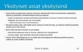 Some & lapset 14
Yksityiset asiat yksityisinä
● Auta lastasi suojaamaan itsensä verkossa opettamalla hänet tunnistamaan epäilyttävä
käytös ja pitämään henkilökohtaiset tietonsa salassa.
– Lapsen ei pidä jakaa verkossa esimerkiksi kotiosoitettaan, koulunsa nimeä tai puhelinnumeroaan
– Alaikäisen olisi hyvä esiintyä vain nimimerkillä
● Millä nimellä lapsen kaverit ovat WhatsApissa?
● Muistuta lastasi siitä, että kaikki asiat verkossa eivät ole totta, ja rohkaise häntä kysymään
sinulta, jos ei ole varma.
● Kerro että vieraisiin ihmisiin ei voi luottaa
– Auta häntä erottamaan kuka on ihminen, pelihahmo tai virtuaalihahmo
– Jos tarve opeta lapsi estämään häiritsevät henkilöt ja kontaktit
● Huom! Esim WhatsApissa et voi estää että ryhmänjäsenet näkevät puhelinnumeron,
vaikka et tuntisi kaikkia ryhmästä
 
