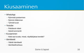 Some & lapset 16
Kiusaaminen
● WhatsApp
– Ryhmistä poistaminen
– Ryhmiin liittäminen
– Tyhmät kuvat
● Youtube
– Pelottavat videot
– Ikävät kommentit
● Kuvaaminen
– Ketä saa kuvata, missä, näyttää/jakaa kenelle?
● Identiteetti
– Väärät identiteetti
– Identiteettivarkaus
 