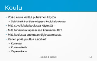 Some & lapset 17
Koulu
● Voiko koulu kieltää puhelimen käytön
– Selvitä mikä on tilanne lapsesi koululla/luokassa
● Mitä sovelluksia koulussa käytetään
● Mitä tunnuksia lapsesi saa koulun kautta?
● Mitä koulussa opetetaan digiosaamisesta
● Kenen pitää puuttua asioihin?
– Koulussa
– Koulumatkalla
– Vapaa-aikana
 