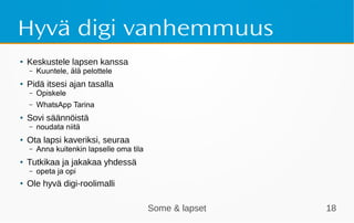Some & lapset 18
Hyvä digi vanhemmuus
● Keskustele lapsen kanssa
– Kuuntele, älä pelottele
● Pidä itsesi ajan tasalla
– Opiskele
– WhatsApp Tarina
●
Sovi säännöistä
– noudata niitä
●
Ota lapsi kaveriksi, seuraa
– Anna kuitenkin lapselle oma tila
●
Tutkikaa ja jakakaa yhdessä
– opeta ja opi
●
Ole hyvä digi-roolimalli
 