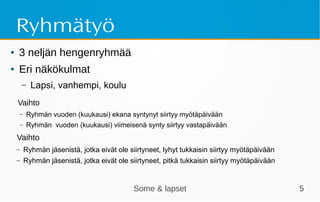 Some & lapset 5
Ryhmätyö
● 3 neljän hengenryhmää
● Eri näkökulmat
– Lapsi, vanhempi, koulu
Vaihto
– Ryhmän vuoden (kuukausi) ekana syntynyt siirtyy myötäpäivään
– Ryhmän vuoden (kuukausi) viimeisenä synty siirtyy vastapäivään
Vaihto
– Ryhmän jäsenistä, jotka eivät ole siirtyneet, lyhyt tukkaisin siirtyy myötäpäivään
– Ryhmän jäsenistä, jotka eivät ole siirtyneet, pitkä tukkaisin siirtyy myötäpäivään
 