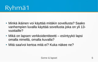 Some & lapset 6
Ryhmä1
● Minkä ikäinen voi käyttää mitäkin sovellusta? Saako
vanhempien luvalla käyttää sovellusta joka on yli 13-
vuotiaille?
● Mikä on lapsen verkkoidentiteetti – esiintyykö lapsi
omalla nimellä, omalla kuvalla?
● Mitä saa/voi kertoa mitä ei? Kuka näkee ne?
 