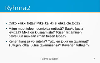 Some & lapset 7
Ryhmä2
● Onko kaikki totta? Miksi kaikki ei ehkä ole totta?
● Miten muut tulee huomioida netissä? Saako kuvia
levittää? Mikä on kiusaamista? Toisen liittäminen
palveluun mukaan ilman toisen lupaa?
● Kenen kanssa voi jutella? Tuttujen jotka on tavannut?
Tuttujen jotka luulee tavanneensa? Kaverien tuttujen?
 