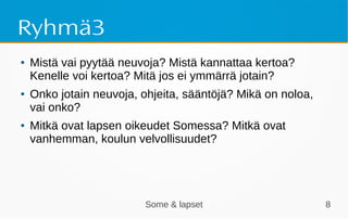 Some & lapset 8
Ryhmä3
● Mistä vai pyytää neuvoja? Mistä kannattaa kertoa?
Kenelle voi kertoa? Mitä jos ei ymmärrä jotain?
● Onko jotain neuvoja, ohjeita, sääntöjä? Mikä on noloa,
vai onko?
● Mitkä ovat lapsen oikeudet Somessa? Mitkä ovat
vanhemman, koulun velvollisuudet?
 
