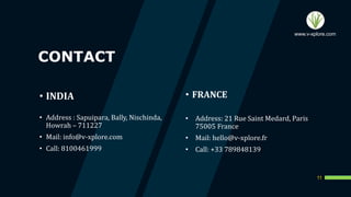 CONTACT
11
• Address : Sapuipara, Bally, Nischinda,
Howrah – 711227
• Mail: info@v-xplore.com
• Call: 8100461999
• FRANCE
• Address: 21 Rue Saint Medard, Paris
75005 France
• Mail: hello@v-xplore.fr
• Call: +33 789848139
• INDIA
www.v-xplore.com
 