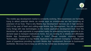 The mobile app development market is constantly evolving. Most businesses are frantically
trying to attract potential clients via mobile apps as smartphones are fast becoming an
extension of our lives. That is why Mobile App Development Services are in high demand.
2023 is the year of fresh and cutting-edge Mobile App Development. You can accomplish
many things with new technologies on the mobile application development front, from the
blockchain for safe payments to augmented reality for entertaining learning sessions to on-
demand apps to transport medications home. Are you looking for a reliable and affordable
Mobile App Development Company in India? Please consider choosing Vxplore
Technologies. Vxplore is a top Mobile Application Development Company in Kolkata with
years of experience providing top-notch Mobile App Development Services to businesses
worldwide. We know how to keep up with the top mobile app development trends.
2
www.v-xplore.com
 