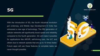 5G
With the introduction of 5G, the fourth industrial revolution
got underway, and Mobile App Development In India has
witnessed a new age of technology. The fifth generation of
cellular networks will significantly boost speed and reliability
compared to the fourth generation. 5G will make it possible
for applications like AR/VR, self-driving cars, the IoT, and
others due to network speeds that are up to 10 times faster.
Future apps will use these features to complete tasks we
never thought possible.
4
www.v-xplore.com
 